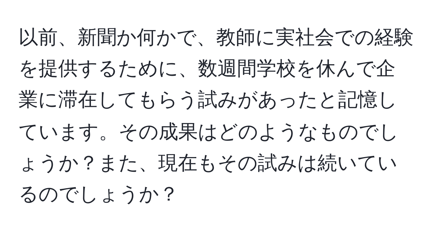 以前、新聞か何かで、教師に実社会での経験を提供するために、数週間学校を休んで企業に滞在してもらう試みがあったと記憶しています。その成果はどのようなものでしょうか？また、現在もその試みは続いているのでしょうか？