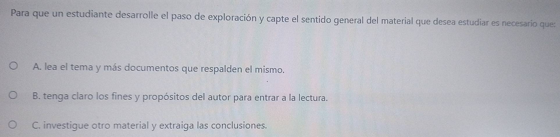 Para que un estudiante desarrolle el paso de exploración y capte el sentido general del material que desea estudiar es necesario que:
A. lea el tema y más documentos que respalden el mismo.
B. tenga claro los fines y propósitos del autor para entrar a la lectura.
C. investigue otro material y extraiga las conclusiones.