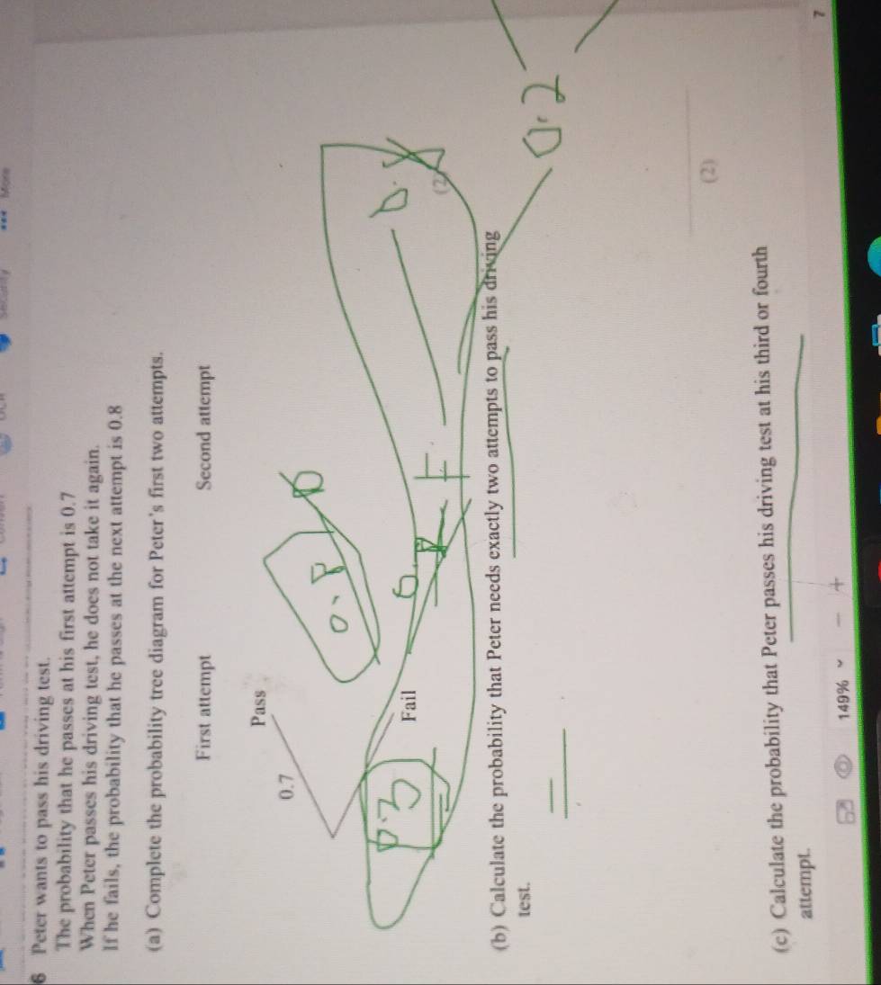 SLcNy Mors 
6 Peter wants to pass his driving test. 
The probability that he passes at his first attempt is 0.7
When Peter passes his driving test, he does not take it again. 
If he fails, the probability that he passes at the next attempt is 0.8
(a) Complete the probability tree diagram for Peter's first two attempts. 
test. 
_ 
_ 
(2) 
(c) Calculate the probability that Peter passes his driving test at his third or fourth 
attempt. 
7
149%