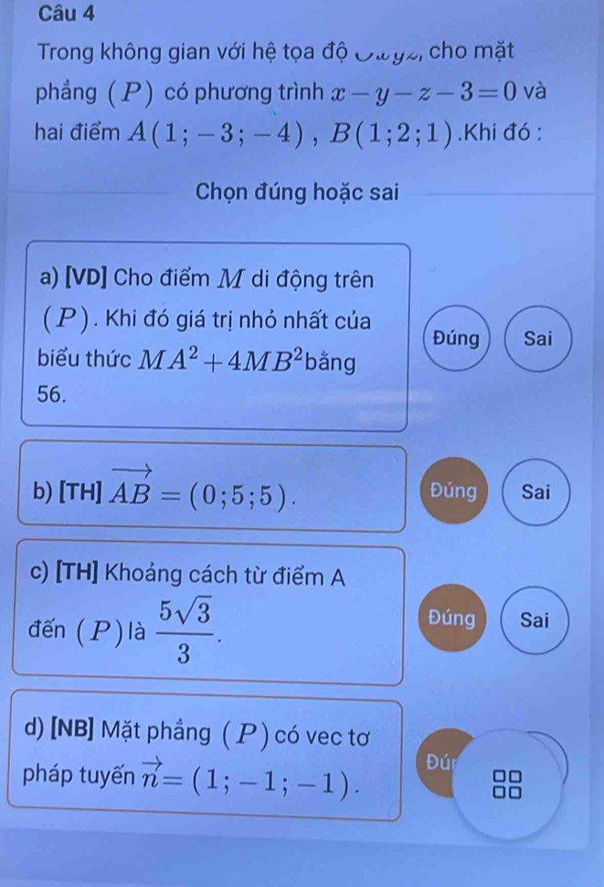 Trong không gian với hệ tọa độ Oưyz, cho mặt
phẳng ( P) có phương trình x-y-z-3=0 và
hai điểm A(1;-3;-4), B(1;2;1).Khi đó :
Chọn đúng hoặc sai
a) [VD] Cho điểm M di động trên
(P). Khi đó giá trị nhỏ nhất của Đúng Sai
biểu thức MA^2+4MB^2 bằng
56.
b) [TH] vector AB=(0;5;5). Đúng Sai
c) [TH] Khoảng cách từ điểm A
đến (P)là  5sqrt(3)/3 .
Đúng Sai
d) [NB] Mặt phẳng ( ) có vec tơ
pháp tuyến vector n=(1;-1;-1). Đúi