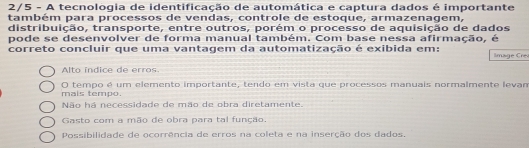 2/5 - A tecnologia de identificação de automática e captura dados é importante
também para processos de vendas, controle de estoque, armazenagem,
distribuição, transporte, entre outros, porém o processo de aquisição de dados
pode se desenvolver de forma manual também. Com base nessa afirmação, é
correto concluir que uma vantagem da automatização é exibida em: Image Ce
Alto índice de erros.
mais tempo. O tempo é um elemento importante, tendo em vista que processos manuais normalmente levan
Não há necessidade de mão de obra diretamente.
Gasto com a mão de obra para tal função.
Possibilidade de ocorrência de erros na coleta e na inserção dos dados.