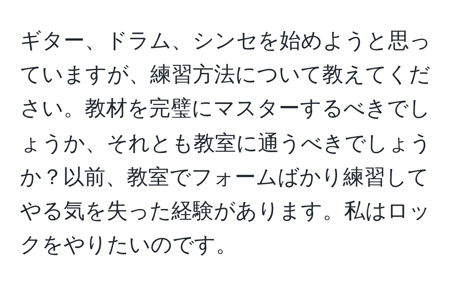 ギター、ドラム、シンセを始めようと思っていますが、練習方法について教えてください。教材を完璧にマスターするべきでしょうか、それとも教室に通うべきでしょうか？以前、教室でフォームばかり練習してやる気を失った経験があります。私はロックをやりたいのです。