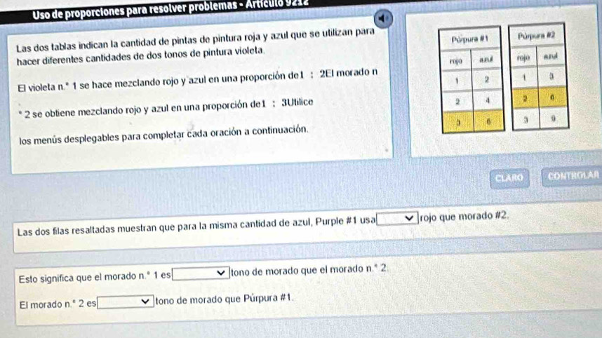 Uso de proporciones para resolver problemas - Ártículo 9212 
Las dos tablas indican la cantidad de pintas de pintura roja y azul que se utilizan para 
hacer diferentes cantidades de dos tonos de pintura violeta. 
El violeta n.^circ  1 se hace mezclando rojo y azul en una proporción de1 : 2El morado n 
2 se obtiene mezclando rojo y azul en una proporción de1 : 3Utilice 
los menús desplegables para completar cada oración a continuación. 
CLARO CONTROLAR 
Las dos filas resaltadas muestran que para la misma cantidad de azul, Purple #1 usa rojo que morado # 2. 
Esto significa que el morado n.^circ  1 es tono de morado que el morado n.^circ  2 
El morado n.º 2 es tono de morado que Púrpura #1