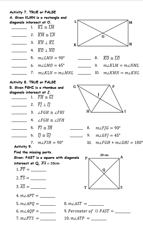 Activity 7. TRUE or FALSE 
A. Given KLMN is a rectangle and 
diagonals intersect at O. 
_1. overline KL≌ overline LM
_2. overline KM≌ overline LN
_3. overline KN⊥ overline KL
_4. overline KO⊥ overline NO
_5. m∠ LMN=90° _8. overline KO≌ overline LO
_6. m∠ LMO=45° _9. m∠ KLM=m∠ NML
_7. m∠ KLN=m∠ MNL _10. m∠ KMN=m∠ KNL
Activity 8. TRUE or FALSE 
B. Given FGHI is a rhombus and 
diagonals intersect at J. 
_1. overline FH≌ overline GI
_2. overline FJ⊥ overline IJ
_3. ∠ FGH≌ ∠ FHI
_4. ∠ FGH≌ ∠ IFH
_5. overline FI≌ overline IH _8. m∠ FJG=90°
_6. overline IJ≌ overline GJ _9. m∠ GFJ=45°
7. m∠ FIH=90° 10. m∠ FGH+m∠ GHI=180°
Activity 9. 
Find the missing parts. 
Given: PAST is a square with diagonals 
intersect at Q, overline PA=20cm
1. overline PT= _ 
2. overline TS= _ 
3. overline AS= _ 
4. m∠ APT= _ 
5. m∠ APQ= _8. m∠ AST= _ 
6. m∠ AQP= _ 9. Perimeter of □ PAST= _ 
7. m∠ PTS= _10. m∠ ATP= _