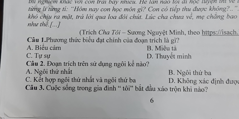 thi nghiêm khác với con trai bay nhieu. He lan nao toi đi học luyện thi về 1
từng li từng tí: “Hôm nay con học môn gì? Con có tiếp thu được không?.”.
khó chịu ra mặt, trả lời qua loa đôi chút. Lúc cha chưa về, mẹ chắng bao
nhu thế.[...]
(Trích Cha Tôi - Sương Nguyệt Minh, theo https://isach.
Câu 1.Phương thức biểu đạt chính của đoạn trích là gì?
A. Biểu cảm B. Miêu tả
C. Tự sự D. Thuyết minh
Câu 2. Đoạn trích trên sử dụng ngôi kể nào?
A. Ngôi thứ nhất B. Ngôi thứ ba
C. Kết hợp ngôi thứ nhất và ngôi thứ ba D. Không xác định được
Câu 3. Cuộc sống trong gia đình “ tôi” bắt đầu xáo trộn khi nào?
6