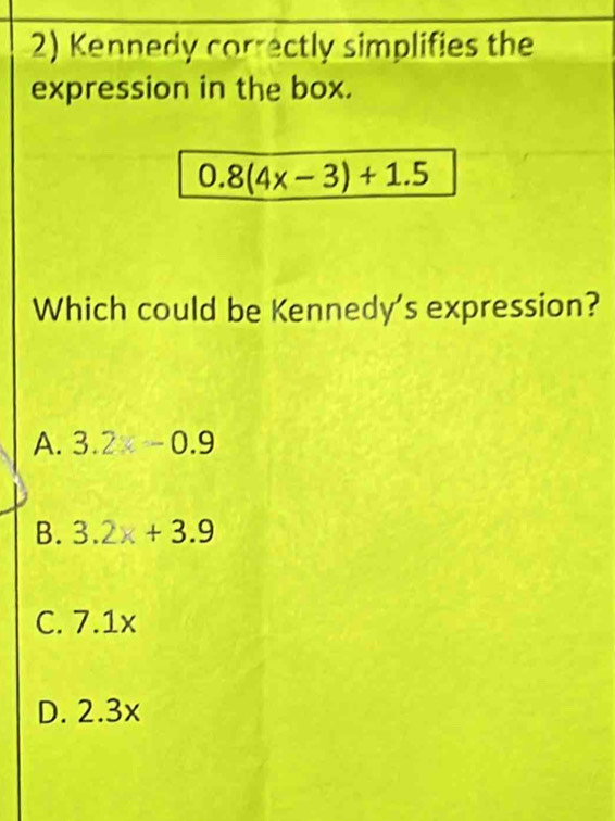 Kennedy correctly simplifies the
expression in the box.
0.8(4x-3)+1.5
Which could be Kennedy's expression?
A. 3.2≤slant -0.9
B. 3.2x+3.9
C. 7.1x
D. 2.3x