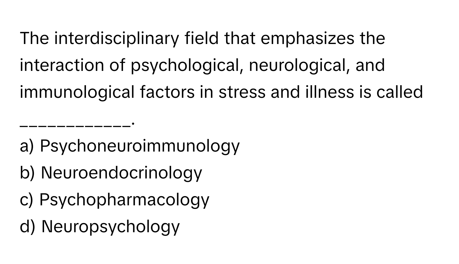 The interdisciplinary field that emphasizes the interaction of psychological, neurological, and immunological factors in stress and illness is called ____________.

a) Psychoneuroimmunology
b) Neuroendocrinology
c) Psychopharmacology
d) Neuropsychology