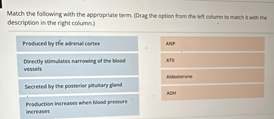 Match the following with the appropriate term. (Drag the option from the left column to match it with the 
description in the right column.) 
Produced by the adrenal cortex ANP 
Directly stimulates narrowing of the blood ATII 
vessels 
Aldosterone 
Secreted by the posterior pituitary gland 
ADH 
Production increases when blood pressure 
increases