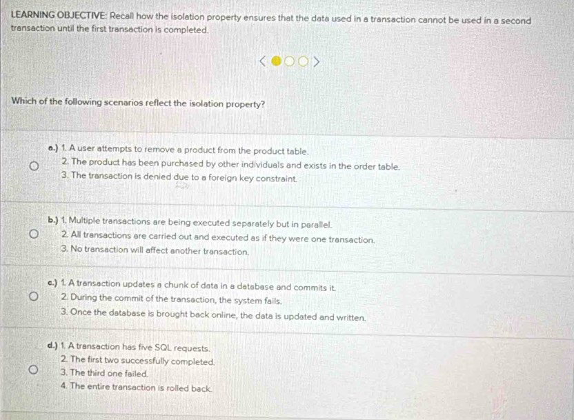 LEARNING OBJECTIVE: Recall how the isolation property ensures that the data used in a transaction cannot be used in a second
transaction until the first transaction is completed.
Which of the following scenarios reflect the isolation property?
a.) 1. A user attempts to remove a product from the product table.
2. The product has been purchased by other individuals and exists in the order table.
3. The transaction is denied due to a foreign key constraint.
b.) 1. Multiple transactions are being executed separately but in parallel.
2. All transactions are carried out and executed as if they were one transaction.
3. No transaction will affect another transaction.
c.) 1. A transaction updates a chunk of data in a database and commits it.
2. During the commit of the transaction, the system fails.
3. Once the database is brought back online, the data is updated and written.
d.) 1. A transaction has five SQL requests.
2. The first two successfully completed.
3. The third one failed.
4. The entire transaction is rolled back.