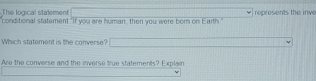 The logical statement represents the inv 
conditional statement "If you are human, then you were born on Earth." 
Which statement is the converse? _  
Are the converse and the inverse true statements? Explain