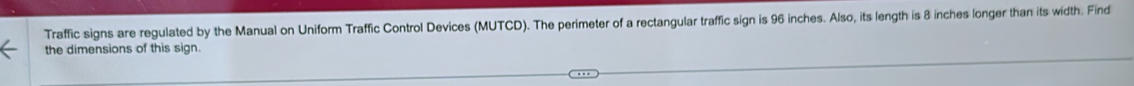 Traffic signs are regulated by the Manual on Uniform Traffic Control Devices (MUTCD). The perimeter of a rectangular traffic sign is 96 inches. Also, its length is 8 inches longer than its width. Find 
the dimensions of this sign.