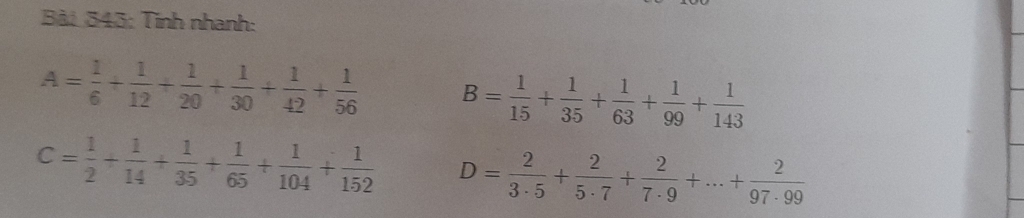 Tinh nhanh:
A= 1/6 + 1/12 + 1/20 + 1/30 + 1/42 + 1/56  B= 1/15 + 1/35 + 1/63 + 1/99 + 1/143 
C= 1/2 + 1/14 + 1/35 + 1/65 + 1/104 + 1/152  D= 2/3· 5 + 2/5· 7 + 2/7· 9 +...+ 2/97· 99 