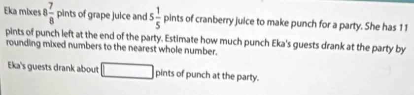 Eka mixes 8 7/8  p ints of grape juice and 5 1/5  pints of cranberry juice to make punch for a party. She has 11
pints of punch left at the end of the party. Estimate how much punch Eka's guests drank at the party by 
rounding mixed numbers to the nearest whole number. 
Eka's guests drank about □ pints of punch at the party.