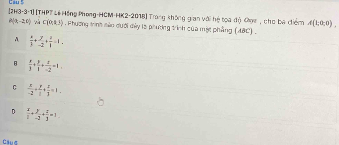 Cau 5
[2H3-3-1] [THPT Lê Hồng Phong-HCM-HK2-2018] Trong không gian với hệ tọa độ Oxyz , cho ba điểm A(1;0;0),
B(0;-2;0) và C(0;0;3). Phương trình nào dưới đây là phương trình của mặt phẳng (ABC) .
A  x/3 + y/-2 + z/1 =1.
B  x/3 + y/1 + z/-2 =1.
C  x/-2 + y/1 + z/3 =1.
D  x/1 + y/-2 + z/3 =1. 
Câu 6