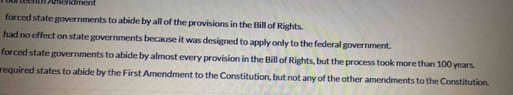 forced state governments to abide by all of the provisions in the Bill of Rights.
had no effect on state governments because it was designed to apply only to the federal government.
forced state governments to abide by almost every provision in the Bill of Rights, but the process took more than 100 years.
required states to abide by the First Amendment to the Constitution, but not any of the other amendments to the Constitution.