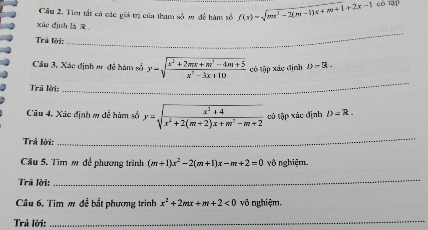 Tìm tất cả các giá trị của tham số m đề hàm số f(x)=sqrt(mx^2-2(m-1)x+m+1)+2x-1 có tập 
_ 
xác định là R . 
Trả lời:_ 
_ 
Câu 3. Xác định m để hàm số y=sqrt(frac x^2+2mx+m^2-4m+5)x^2-3x+10 có tập xác định D=R. 
Trả lời: 
Câu 4. Xác định m để hàm số y=sqrt(frac x^2+4)x^2+2(m+2)x+m^2-m+2 có tập xác định D=R. 
Trả lời: 
_ 
Câu 5. Tìm m đề phương trình (m+1)x^2-2(m+1)x-m+2=0 vô nghiệm. 
Trả lời: 
_ 
Câu 6. Tìm m để bất phương trình x^2+2mx+m+2<0</tex> vô nghiệm. 
Trả lời: 
_