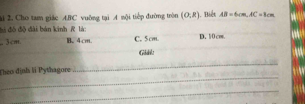 2i 2, Cho tam giác ABC vuông tại A nội tiếp đường tròn (O;R). Biết AB=6cm, AC=8cm. 
hi đó độ dài bán kính R là:. 3cm. B. 4cm. C. 5cm.
D. 10cm.
Giải:
_
Theo định lí Pythagore
_
_