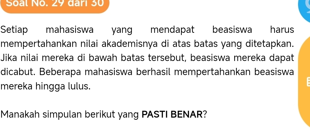 Soal No. 29 dari 30
Setiap mahasiswa yang mendapat beasiswa harus 
mempertahankan nilai akademisnya di atas batas yang ditetapkan. 
Jika nilai mereka di bawah batas tersebut, beasiswa mereka dapat 
dicabut. Beberapa mahasiswa berhasil mempertahankan beasiswa 
mereka hingga lulus. 
Manakah simpulan berikut yang PASTI BENAR?