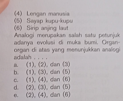 (4) Lengan manusia
(5) Sayap kupu-kupu
(6) Sirip anjing laut
Analogi merupakan salah satu petunjuk
adanya evolusi di muka bumi, Organ-
organ di atas yang menunjukkan analogi
adalah . . . .
a. (1), (2), dan (3)
b. (1), (3), dan (5)
c. (1), (4), dan (6)
d. (2), (3), dan (5)
e. (2), (4), dan (6)