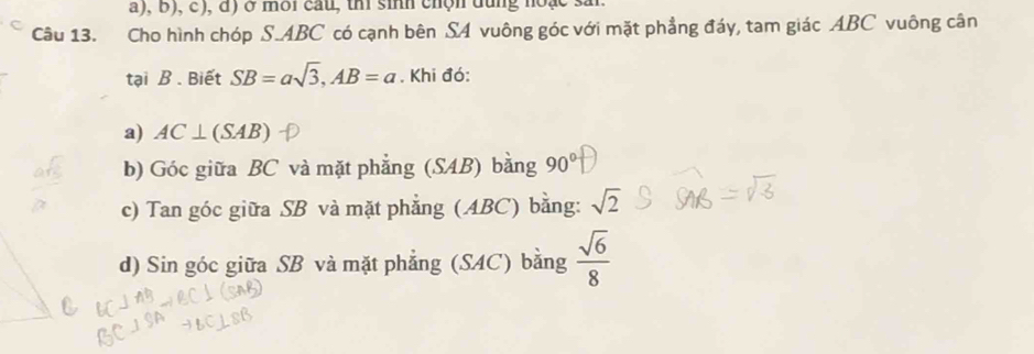 đ) ở mời cầu, th sinh chộn đùng hoạc si
Câu 13. Cho hình chóp S. ABC có cạnh bên SA vuông góc với mặt phẳng đáy, tam giác ABC vuông cân
tại B. Biết SB=asqrt(3), AB=a. Khi đó:
a) AC⊥ (SAB)
b) Góc giữa BC và mặt phẳng (SAB) bằng 90°
c) Tan góc giữa SB và mặt phẳng (ABC) bằng: sqrt(2)
d) Sin góc giữa SB và mặt phẳng (SAC) bằng  sqrt(6)/8 