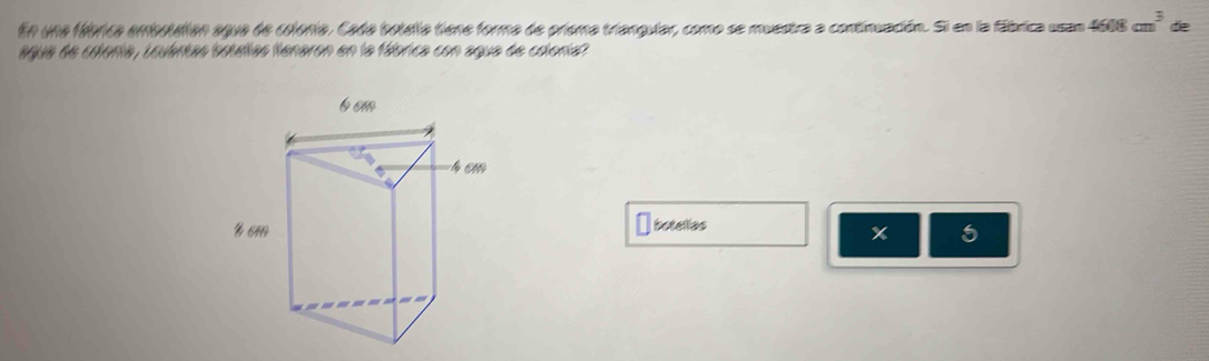 En una fábrica embotaión agua de colonia. Cada botella tiene forma de priema triangular, como se muestra a continuación. Si en la fábrica usan 4608cm^3 de 
agua de cilonía, Louántas botélías tenaron en la fábrica con agua de coleria? 
botellas 
x 5