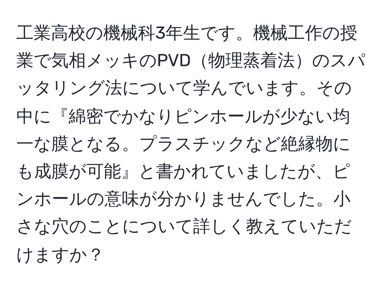 工業高校の機械科3年生です。機械工作の授業で気相メッキのPVD物理蒸着法のスパッタリング法について学んでいます。その中に『綿密でかなりピンホールが少ない均一な膜となる。プラスチックなど絶縁物にも成膜が可能』と書かれていましたが、ピンホールの意味が分かりませんでした。小さな穴のことについて詳しく教えていただけますか？