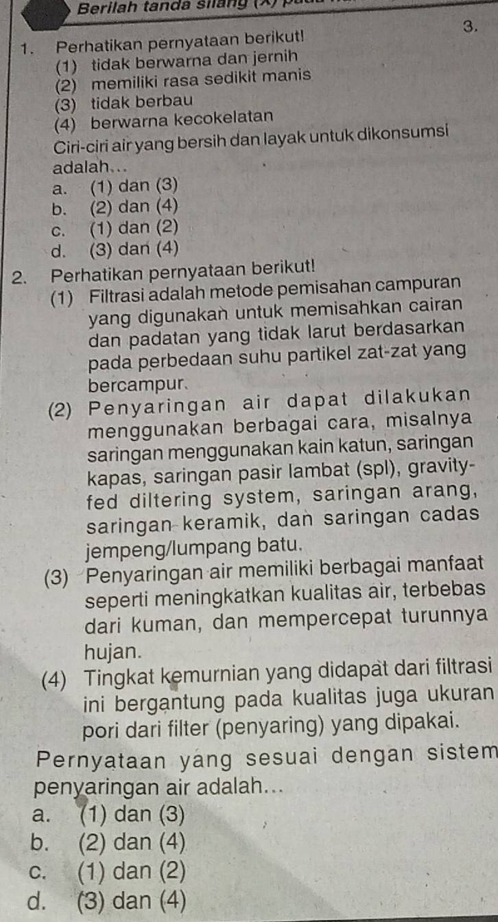 Berilah tanda siláng (X)
3.
1. Perhatikan pernyataan berikut!
(1) tidak berwarna dan jernih
(2) memiliki rasa sedikit manis
(3) tidak berbau
(4) berwarna kecokelatan
Ciri-ciri air yang bersih dan layak untuk dikonsumsi
adalah...
a. (1) dan (3)
b. (2) dan (4)
c. (1) dan (2)
d. (3) dan (4)
2. Perhatikan pernyataan berikut!
(1) Filtrasi adalah metode pemisahan campuran
yang digunakan untuk memisahkan cairan
dan padatan yang tidak larut berdasarkan
pada perbedaan suhu partikel zat-zat yang
bercampur.
2) Penyaringan air dapat dilakukan
menggunakan berbagai cara, misalnya
saringan menggunakan kain katun, saringan
kapas, saringan pasir lambat (spl), gravity-
fed diltering system, saringan arang,
saringan keramik, dan saringan cadas
jempeng/lumpang batu.
(3) Penyaringan air memiliki berbagai manfaat
seperti meningkatkan kualitas air, terbebas
dari kuman, dan mempercepat turunnya
hujan.
(4) Tingkat kemurnian yang didapat dari filtrasi
ini bergantung pada kualitas juga ukuran
pori dari filter (penyaring) yang dipakai.
Pernyataan yang sesuai dengan sistem
penyaringan air adalah...
a. (1) dan (3)
b. (2) dan (4)
c. (1) dan (2)
d. (3) dan (4)