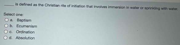 is defined as the Christian rite of initiation that involves immersion in water or sprinkling with water.
Select one:
a. Baptism
b. Ecumenism
c. Ordination
d. Absolution