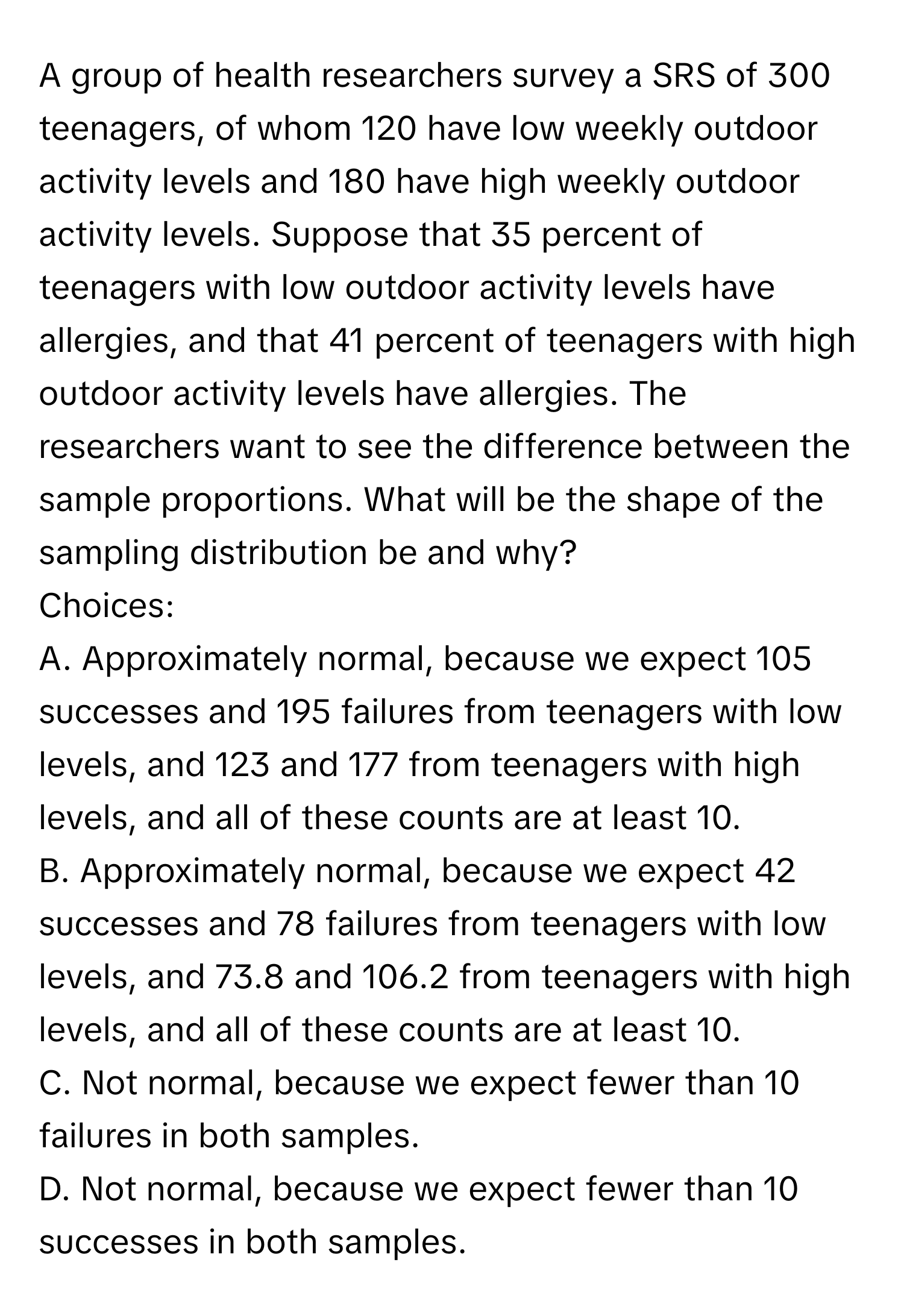 A group of health researchers survey a SRS of 300 teenagers, of whom 120 have low weekly outdoor activity levels and 180 have high weekly outdoor activity levels. Suppose that 35 percent of teenagers with low outdoor activity levels have allergies, and that 41 percent of teenagers with high outdoor activity levels have allergies. The researchers want to see the difference between the sample proportions. What will be the shape of the sampling distribution be and why?

Choices:
A. Approximately normal, because we expect 105 successes and 195 failures from teenagers with low levels, and 123 and 177 from teenagers with high levels, and all of these counts are at least 10.
B. Approximately normal, because we expect 42 successes and 78 failures from teenagers with low levels, and 73.8 and 106.2 from teenagers with high levels, and all of these counts are at least 10.
C. Not normal, because we expect fewer than 10 failures in both samples.
D. Not normal, because we expect fewer than 10 successes in both samples.