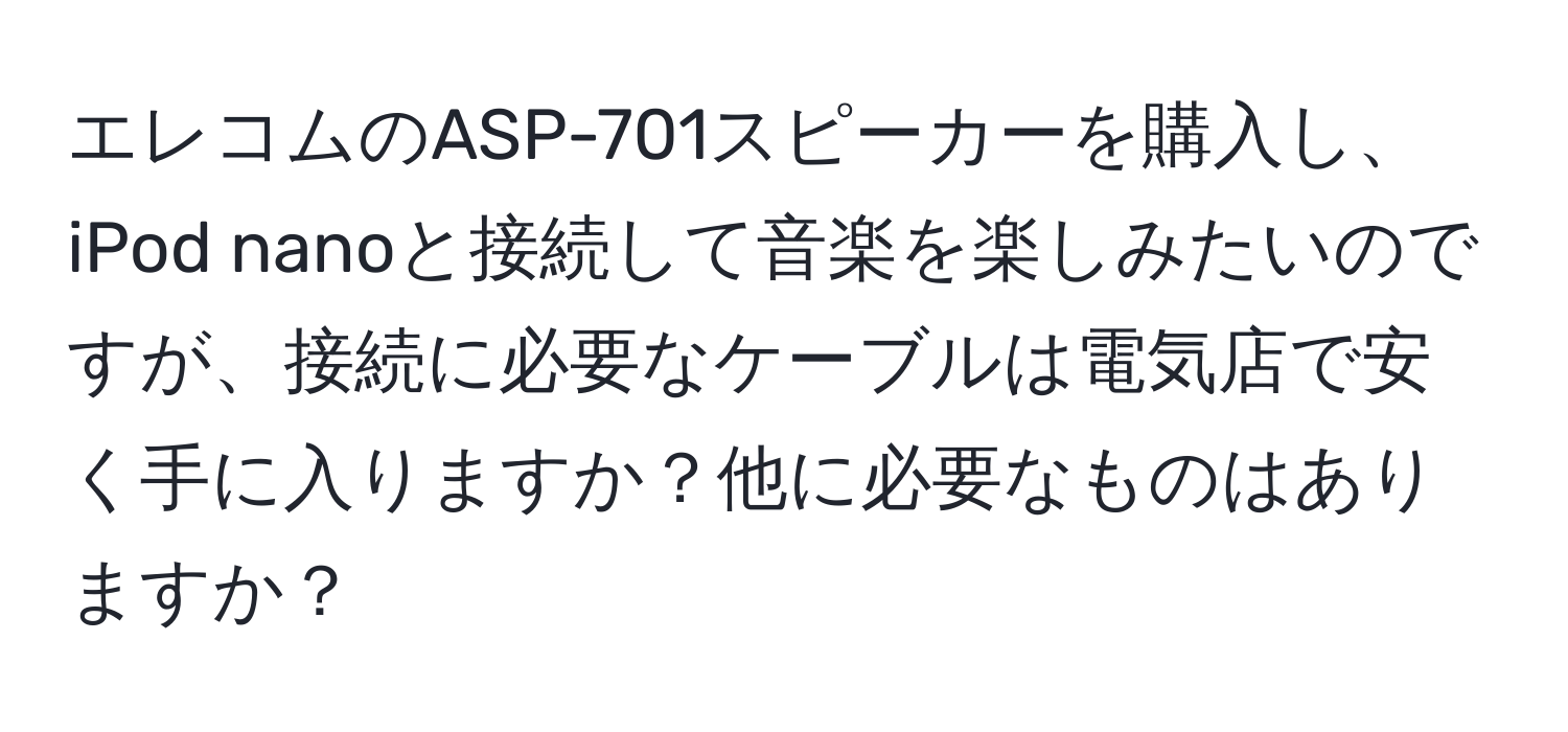 エレコムのASP-701スピーカーを購入し、iPod nanoと接続して音楽を楽しみたいのですが、接続に必要なケーブルは電気店で安く手に入りますか？他に必要なものはありますか？