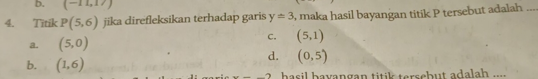 b. (-11,17)
4. Titik P(5,6) jika direfleksikan terhadap garis y=3 , maka hasil bayangan titik P tersebut adalah_
a. (5,0)
C. (5,1)
b. (1,6)
d. (0,5)
x=_ 2 hasil bayangan titik tersebut adalah ....