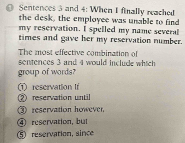 Sentences 3 and 4: When I finally reached
the desk, the employee was unable to find
my reservation. I spelled my name several
times and gave her my reservation number.
The most effective combination of
sentences 3 and 4 would include which
group of words?
① reservation if
② reservation until
③ reservation however,
④ reservation, but
⑤ reservation, since