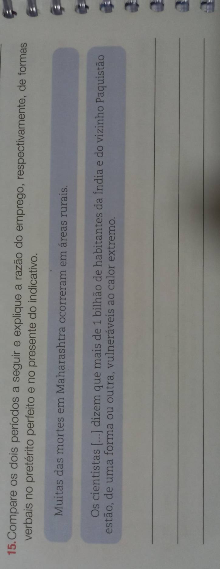 Compare os dois períodos a seguir e explique a razão do emprego, respectivamente, de formas 
verbais no pretérito perfeito e no presente do indicativo. 
Muitas das mortes em Maharashtra ocorreram em áreas rurais. 
Os cientistas [...) dizem que mais de 1 bilhão de habitantes da Índia e do vizinho Paquistão 
estão, de uma forma ou outra, vulneráveis ao calor extremo. 
_ 
a 
_ 
a 
_