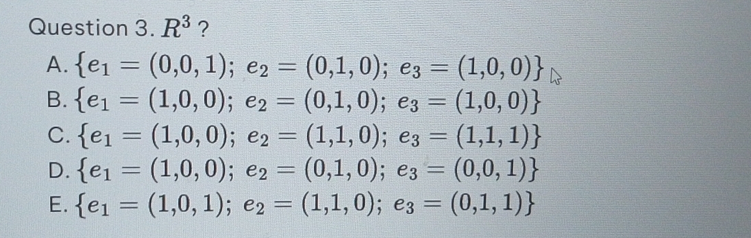 Question 3.R^3 ?
A.  e_1=(0,0,1);e_2=(0,1,0);e_3=(1,0,0)
B.  e_1=(1,0,0);e_2=(0,1,0);e_3=(1,0,0)
C.  e_1=(1,0,0);e_2=(1,1,0);e_3=(1,1,1)
D.  e_1=(1,0,0);e_2=(0,1,0);e_3=(0,0,1)
E.  e_1=(1,0,1);e_2=(1,1,0);e_3=(0,1,1)