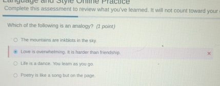 Canguage and Style Onine Practice
Complete this assessment to review what you've learned. It will not count toward your
Which of the following is an analogy? (1 point)
The mountains are inkblots in the sky.
Love is overwhelming. It is harder than friendship.
Life is a dance. You lear as you go.
Poetry is like a song but on the page.
