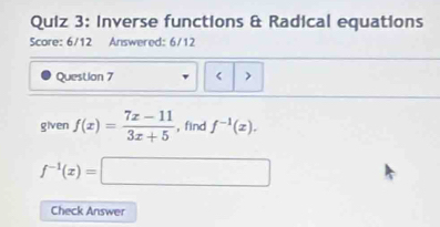 Inverse functions & Radical equations 
Score: 6/12 Answered: 6/12 
Question 7 < > 
given f(x)= (7x-11)/3x+5  , find f^(-1)(x).
f^(-1)(x)=□
Check Answer