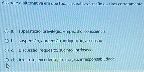 Assinale a alternativa em que todas as palavras estão escritas corretamente.
a. superstição, previlégio, empecilho, consciência.
b. suspensão, apreensão, indignação, ascensão.
c. discussão, requesito, sucinto, intrínseco.
d. irrestrito, excedente, frustração, inresponsabilidade.