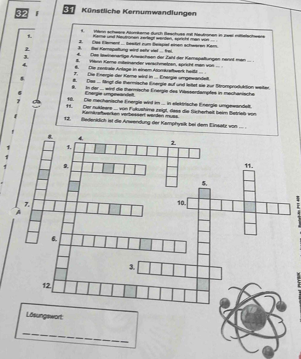 Künstliche Kernumwandlungen 
1. Wenn schwere Atomkerne durch Beschuss mit Neutronen in zwei mittelschwere 
1. 
Keme und Neutronen zerlegt werden, spricht man von ... . 
2. Das Element ... besitzt zum Beispiel einen schweren Kern. 
2 
3. Bei Kernspaltung wird sehr viel ... frei. 
3. 
4. Das lawinenartige Anwachsen der Zahl der Kerspaltungen nennt man --- . 
5. Wenn Keme miteinander verschmelzen, spricht man von ... . 
4 6. Die zentrale Anlage in einem Atomkraftwerk heißt .... 
7. Die Energie der Kerne wird in ... Energie umgewandelt. 
5. 8. Das ... fängt die thermische Energie auf und leitet sie zur Stromproduktion weiter. 
9. In der ... wird die thermische Energie des Wasserdampfes in mechanische 
6 
Energie umgewandelt. 
7 a 10. Die mechanische Energie wird im ... in elektrische Energie umgewandelt. 
1 Der nukleare ... von Fukushima zeigt, dass die Sicherheit beim Betrieb von 
Kemkraftwerken verbessert werden muss. 
12 
E Bedenklich ist die Anwendung der Kemphysik bei dem Einsatz von ... . 
1