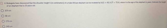 Biologists have discovered that the shoulder height h (in centimeters) of a male African elephant can be modeled by h(t)=62.5sqrt[3](t)+75.8 , where t is the age of the elephant in years. Estimate the height
of an elephant that is 20 years old.
325 cm
88 cm
270 cm
245 cm