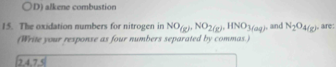 D) alkene combustion
15. The oxidation numbers for nitrogen in NO_(g), NO_2(g), HNO_3(aq) , and N_2O_4(g) , are:
(Write your response as four numbers separated by commas.)
2, 4, 7, 5