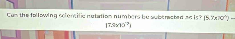 Can the following scientific notation numbers be subtracted as is? (5.7* 10^4)--
(7.9* 10^(12))