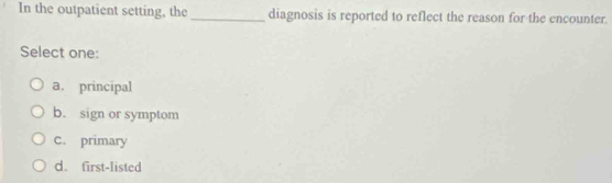 In the outpatient setting, the_ diagnosis is reported to reflect the reason for the encounter.
Select one:
a. principal
b. sign or symptom
c. primary
d. first-listed