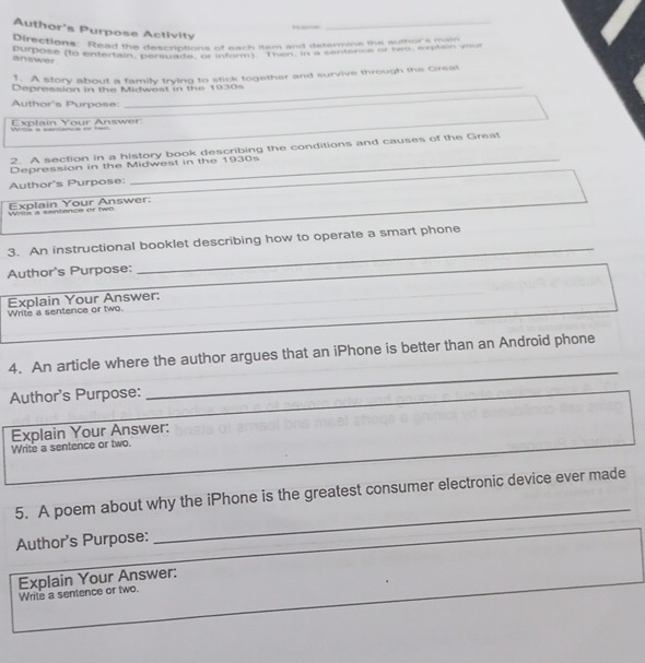 Author's Purpose Activity_ 
burections: Read the descriptions of each item and determine the authorsmain 
'umose do entertain'' deemations sumaeo 'em a n een a or teo enten n 
answer 
_ 
. A story about a family trying to stick together and survive through the Gireat 
_ 
Depression in the Midwest in the 1930s 
Author's Purpose: 
_ 
_ 
Explain Your Answer: 
_ 
2. A section in a history book describing the conditions and causes of the Great 
Depression in the Midwest in the 1930s 
_ 
Author's Purpose: 
_ 
_ 
Winta a santence or two Explain Your Answer. 
_ 
3. An instructional booklet describing how to operate a smart phone 
_ 
Author's Purpose; 
_ 
Write a sentence or two. Explain Your Answer: 
_ 
4. An article where the author argues that an iPhone is better than an Android phone 
_ 
_ 
_ 
_ 
Author's Purpose: 
_ 
Write a sentence or two. Explain Your Answer: 
5. A poem about why the iPhone is the greatest consumer electronic device ever made 
_ 
Author's Purpose: 
_ 
_ 
Explain Your Answer: Write a sentence or two.