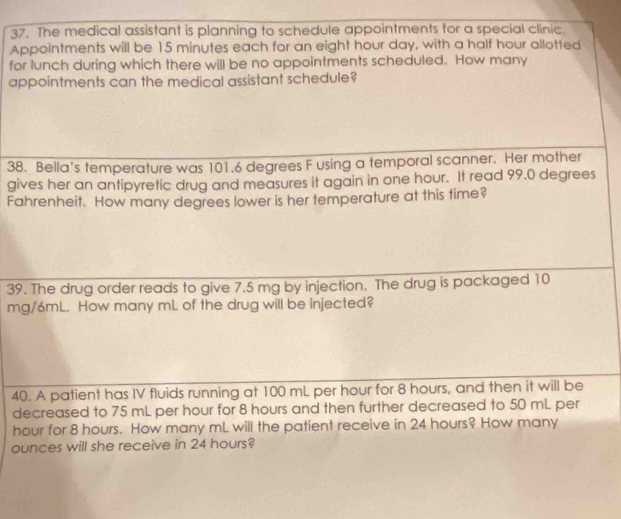 The medical assistant is planning to schedule appointments for a special clinic. 
Appointments will be 15 minutes each for an eight hour day, with a half hour allotted 
for lunch during which there will be no appointments scheduled. How many 
appointments can the medical assistant schedule? 
38. Bella's temperature was 101.6 degrees F using a temporal scanner. Her mother 
gives her an antipyretic drug and measures it again in one hour. It read 99.0 degrees
Fahrenheit. How many degrees lower is her temperature at this time? 
39. The drug order reads to give 7.5 mg by injection. The drug is packaged 10
mg/6mL. How many mL of the drug will be injected? 
40. A patient has IV fluids running at 100 mL per hour for 8 hours, and then it will be 
decreased to 75 mL per hour for 8 hours and then further decreased to 50 mL per
hour for 8 hours. How many mL will the patient receive in 24 hours? How many
ounces will she receive in 24 hours?