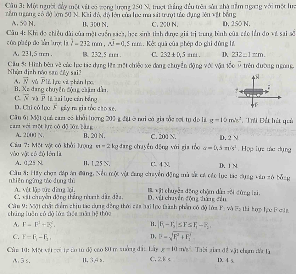 Một người đầy một vật có trọng lượng 250 N, trượt thẳng đều trên sàn nhà nằm ngang với một lực
nằm ngang có độ lớn 50 N. Khi đó, độ lớn của lực ma sát trượt tác dụng lên vật bằng
A. 50 N. B. 300 N. C. 200 N. D. 250 N.
Câu 4: Khi đo chiều dài của một cuốn sách, học sinh tính được giá trị trung bình của các lần đo và sai số
của phép đo lần lượt là overline l=232mm,Aoverline l=0,5mm. Kết quả của phép đo ghi đúng là
A. 231,5 mm . B. 232,5 mm . C. 232± 0,5mm. D. 232± 1mm.
Câu 5: Hình bên vẽ các lực tác dụng lên một chiếc xe đang chuyển động với vận tốc v trên đường ngang.
Nhận định nào sau đây sai?
vector N
A. vector N và vector P là lực và phản lực.
B. Xe đang chuyển động chậm dần. F
C. vector N và vector P là hai lực cân bằng.
D. Chi có lực vector F gây ra gia tốc cho xe.
Câu 6: Một quả cam có khối lượng 200 g đặt ở nơi có gia tốc rơi tự do là g=10m/s^2. Trái Đất hút quả
cam với một lực có độ lớn bằng
A. 2000 N. B. 20 N. C. 200 N. D. 2 N.
Câu 7: Một vật có khối lượng m=2kg đang chuyền động với gia tốc a=0,5m/s^2. Hợp lực tác dụng
vào vật có độ lớn là
A. 0,25 N. B. 1,25 N. C. 4 N. D. 1 N.
Câu 8: Hãy chọn đáp án đúng. Nếu một vật đang chuyển động mà tất cả các lực tác dụng vào nó bỗng
nhiên ngừng tác dụng thì
A. vật lập tức dừng lại. B. vật chuyển động chậm dần rồi dừng lại.
C. vật chuyển động thẳng nhanh dần đều. D. vật chuyển động thắng đều.
Câu 9: Một chất điểm chịu tác dụng đồng thời của hai lực thành phần có độ lớn F_1 và F_2 thì hợp lực F của
chúng luôn có độ lớn thỏa mãn hệ thức
A. F=F_1^(2+F_2^2. B. |F_1)-F_2|≤ F≤ F_1+F_2.
C. F=F_1-F_2. D. F=sqrt (F_1)^2+F_2^2.
Câu 10: Một vật rơi tự do từ độ cao 80 m xuống đất. Lấy g=10m/s^2.  Thời gian đề vật chạm đất là
A. 3 s. B. 3,4 s. C. 2,8 s. D. 4 s.