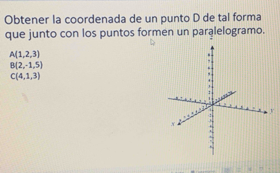 Obtener la coordenada de un punto D de tal forma
que junto con los puntos formen un paralelogramo.
A(1,2,3)
B(2,-1,5)
C(4,1,3)