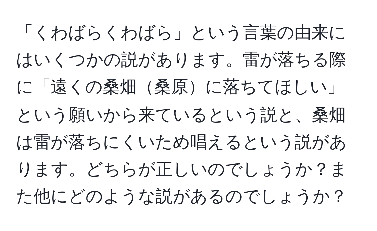 「くわばらくわばら」という言葉の由来にはいくつかの説があります。雷が落ちる際に「遠くの桑畑桑原に落ちてほしい」という願いから来ているという説と、桑畑は雷が落ちにくいため唱えるという説があります。どちらが正しいのでしょうか？また他にどのような説があるのでしょうか？