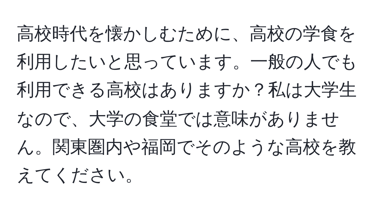 高校時代を懐かしむために、高校の学食を利用したいと思っています。一般の人でも利用できる高校はありますか？私は大学生なので、大学の食堂では意味がありません。関東圏内や福岡でそのような高校を教えてください。