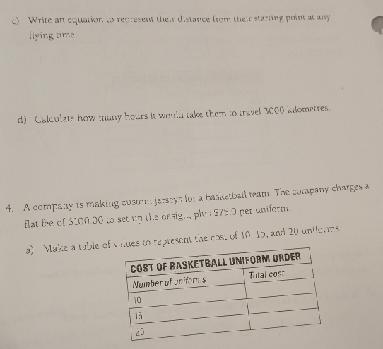 Write an equation to represent their distance from their starting point at any 
flying time. 
d) Calculate how many hours it would take them to travel 3000 kilometres. 
4. A company is making custom jerseys for a basketball team. The company charges a 
flat fee of $100.00 to set up the design, plus $75.0 per uniform. 
a) Make a table ofues to represent the cost of 10, 15, and 20 uniforms