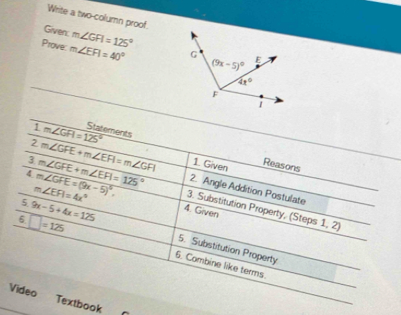 Write a two column proof.
Given: m∠ GFI=125°
Prove: m∠ EFI=40°
i m∠ GFI=125° Statements
2 m∠ GFE+m∠ EFI=m∠ GFI 1. Given Reasons
4 m∠ GFE=(9x-5)^circ ,
m∠ EFI=4x°
2. Angle Addition Postulate
3 m∠ GFE+m∠ EFI=125° 3. Substitution Property, (Steps 1, 2)
5. 9x-5+4x=125
4. Given
6 □ =125
5. Substitution Property
6. Combine like terms.
Video Textbook